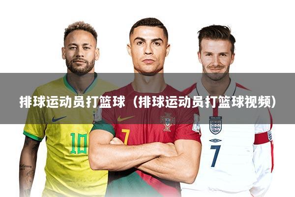 排球运动员打篮球（排球运动员打篮球视频）