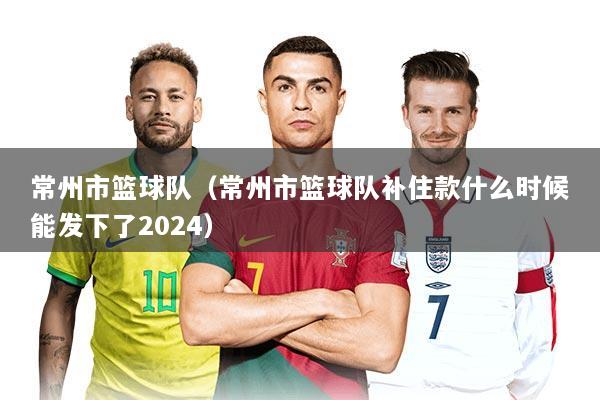 常州市篮球队(常州市篮球队补住款什么时候能发下了2024)